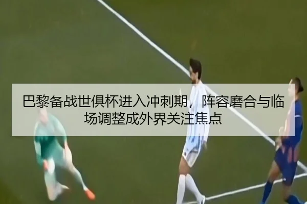 巴黎备战世俱杯进入冲刺期，阵容磨合与临场调整成外界关注焦点