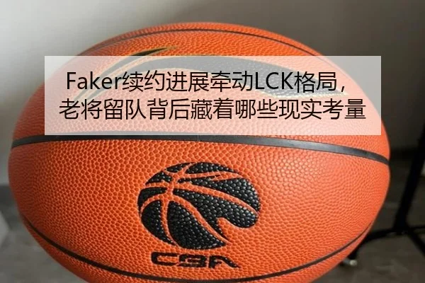 Faker续约进展牵动LCK格局，老将留队背后藏着哪些现实考量
