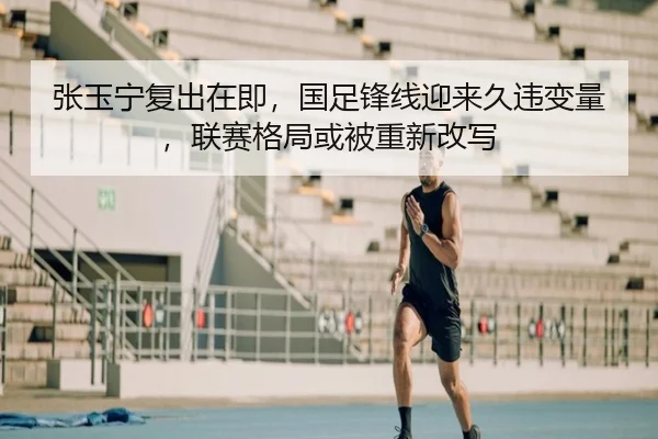 张玉宁复出在即，国足锋线迎来久违变量，联赛格局或被重新改写